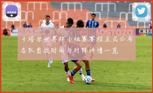卡塔尔世界杯小组赛赛程正式公布各队首战时间与对阵详情一览