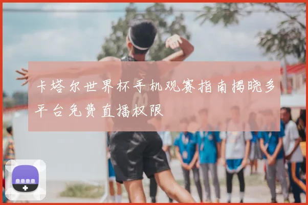 卡塔尔世界杯手机观赛指南揭晓多平台免费直播权限