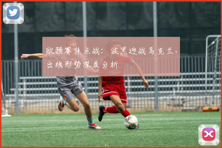 欧预赛焦点战：波黑迎战乌克兰，出线形势深度分析