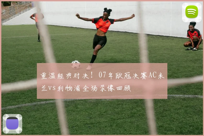 重温经典对决！07年欧冠决赛AC米兰vs利物浦全场录像回顾