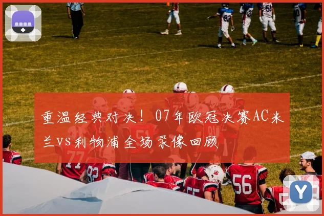 重温经典对决！07年欧冠决赛AC米兰vs利物浦全场录像回顾
